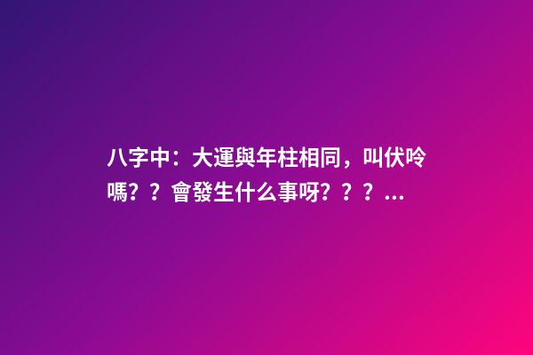 八字中：大運與年柱相同，叫伏呤嗎？？會發生什么事呀？？？是不是那么可怕啊？？？！！ 八字大運流年伏呤怎么看-第1張-觀點-玄機派